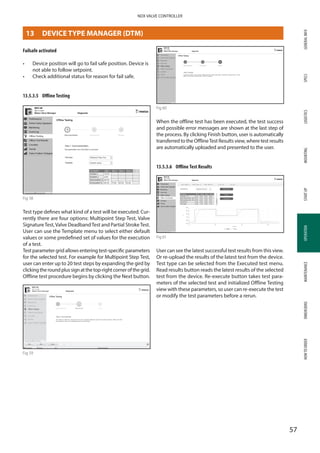 GENERALINFOSPECSMOUNTINGSTARTUPOPERATIONMAINTENANCEDIMENSIONSHOWTOORDERLOGISTICS
57
NDX VALVE CONTROLLER
OPERATION
Failsafe activated
•	 Device position will go to fail safe position. Device is
not able to follow setpoint.
•	 Check additional status for reason for fail safe.
13.5.3.5	 Offline Testing
Fig 58
Test type defines what kind of a test will be executed. Cur­
rently there are four options: Multipoint Step Test, Valve
SignatureTest,Valve DeadbandTest and Partial StrokeTest.
User can use the Template menu to select either default
values or some predefined set of values for the execution
of a test.
Test parameter grid allows entering test-specific parameters
for the selected test. For example for Multipoint Step Test,
user can enter up to 20 test steps by expanding the gird by
clickingtheroundplussignatthetop-rightcornerofthegrid.
Offline test procedure begins by clicking the Next button.
Fig 59
Fig 60
When the offline test has been executed, the test success
and possible error messages are shown at the last step of
the process. By clicking Finish button, user is automatically
transferred to the OfflineTest Results view, where test results
are automatically uploaded and presented to the user.
13.5.3.6	 Offline Test Results
Fig 61
User can see the latest successful test results from this view.
Or re-upload the results of the latest test from the device.
Test type can be selected from the Executed test menu.
Read results button reads the latest results of the selected
test from the device. Re-execute button takes test para­
meters of the selected test and initialized Offline Testing
view with these parameters, so user can re-execute the test
or modify the test parameters before a rerun.
13	 DEVICE TYPE MANAGER (DTM)
 