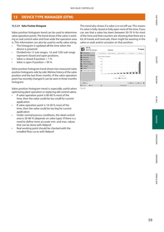 GENERALINFOSPECSMOUNTINGSTARTUPOPERATIONMAINTENANCEDIMENSIONSHOWTOORDERLOGISTICS
59
NDX VALVE CONTROLLER
OPERATION
13.5.3.9	 Valve Position Histogram
Valve position histogram trend can be used to determine
valve operation points.The trend shows if the valve is work­
ing as real control valve and how wide the operation area
is. This information can also be used to verify valve sizing.
•	 The histogram is updated all the time when the
device is powered
•	 Divided into 12 sub-ranges, 1st and 12th sub-range
represent closed and open positions.
•	 Valve is closed if position  1 %
•	 Valve is open if position  99 %
Valve position histogram trend shows two measured valve
position histograms side by side: lifetime history of the valve
position and the last three months. If the valve operation
point has recently changed it can be seen in three months
histogram.
Valve position histogram trend is especially useful when
optimizing plant operation or replacing old control valves.
•	 If valve operation point is 80-90 % most of the
time, then the valve could be too small for current
application
•	 If valve operation point is 10-30 % most of the
time, then the valve could be too big for current
application
•	 Under normal process conditions, the ideal control
area is 30-80 % (depends on valve type). If there is a
need to define more accurate min. and max. values
that can be done with Nelprof.
•	 Real working point should be checked with the
installed flow curve with Nelprof.
This trend also shows if a valve is in on/off use.This means
if a valve is fully closed or fully open most of the time. If you
can see that a valve has been between 50-70 % for most
of the time and that counters are showing that there are a
lot of travels and reversals, there might be wearing in the
valve or seals and/or actuator on that position.
Fig 64
13	 DEVICE TYPE MANAGER (DTM)
 