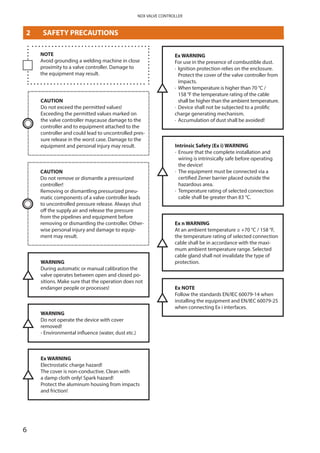 6
NDX VALVE CONTROLLER
NOTE
Avoid grounding a welding machine in close
proximity to a valve controller. Damage to
the equipment may result.
WARNING
During automatic or manual calibration the
valve operates between open and closed po­
sitions. Make sure that the operation does not
endanger people or processes!
CAUTION
Do not exceed the permitted values!
Exceeding the permitted values marked on
the valve controller maycause damage to the
controller and to equipment attached to the
controller and could lead to uncontrolled pres­
sure release in the worst case. Damage to the
equipment and personal injury may result.
CAUTION
Do not remove or dismantle a pressurized
­controller!
Removing or dismantling pressurized pneu­
matic components of a valve controller leads
to uncontrolled pressure release. Always shut
off the supply air and release the pressure
from the pipelines and equipment before
removing or dismantling the controller. Other­
wise personal injury and damage to equip­
ment may result.
WARNING
Do not operate the device with cover
removed!
- Environmental influence (water, dust etc.)
Ex WARNING
Electrostatic charge hazard!
The cover is non-conductive. Clean with
a damp cloth only! Spark hazard!
Protect the aluminum housing from impacts
and friction!
Ex WARNING
For use in the presence of combustible dust.
·	Ignition protection relies on the enclosure.
Protect the cover of the valve controller from
impacts.
·	When temperature is higher than 70 °C /
158 °F the temperature rating of the cable
shall be higher than the ambient temperature.
·	 Device shall not be subjected to a prolific
charge generating mechanism.
·	 Accumulation of dust shall be avoided!
Intrinsic Safety (Ex i) WARNING
·	Ensure that the complete installation and
wiring is intrinsically safe before operating
the device!
·	The equipment must be connected via a
certified Zener barrier placed outside the
hazardous area.
·	Temperature rating of selected connection
cable shall be greater than 83 °C.
Ex n WARNING
At an ambient temperature ≥ +70 °C / 158 °F,
the temperature rating of selected connection
cable shall be in accordance with the maxi­
mum ambient temperature range. Selected
cable gland shall not invalidate the type of
protection.
Ex NOTE
Follow the standards EN/IEC 60079-14 when
installing the equipment and EN/IEC 60079-25
when connecting Ex i interfaces.
2	 SAFETY PRECAUTIONS
 
