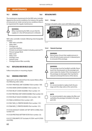 60
NDX VALVE CONTROLLER
14	 MAINTENANCE
14.1	 GENERAL
The maintenance requirements for the NDX valve controller
depend on the service conditions, for instance, the quality
of instrument air. Under normal service conditions there is
no requirement for regular maintenance.
WARNING
When maintaining the NDX, ensure that the
supply air is shut off and pressure is released.
NDX valve controller includes following interchangeable
modules:
•	 NDX valve controller
•	 Relay valve
•	 Prestage unit
•	 Local User Interface
•	 Printed circuit board module (including optional PT)
•	 Pressure gauge block
•	 Main cover
•	 Relay cover
•	 Prestage cover
•	 Exhaust cover
•	 Prestage bottom filter assembly
14.2	 REPLACING NDX ON NELES GLOBE
Follow instructions in mounting chapter.
14.3	 ORDERING SPARE PARTS
Spare parts can be ordered from the nearest Metso office.
Use following order codes:
H137041 PRESTAGE UNIT ASSEMBLY (Part number: 100)
H137043 MAIN COVER ASSEMBLY (Part number: 15)
H137045 RELAY COVER ASSEMBLY (Part number: 37)
H137047PRESTAGEUNITCOVERASSEMBLY(Partnumber:42)
H137059 RELAY VALVE ASSEMBLY (Part number: 140)
H137060 LUI MODULE (Part number: 207)
H137067 NDX_H, PRINTED BOARD (Part number: 191)
H137068 NDX_T, PRINTED BOARD (Part number: 191)
H137256 EXHAUST COVER 3/8” NPT WITH O-RING (Part
number: 87)
H137258 PRESTAGE BOTTOM FILTER (Part number: 32)
H141371 PNEUMATIC SET (includes H137041 and H137059
assembly)
14.4	 REPLACING PARTS
14.4.1	 Prestage
Prestage is located under cover with following symbol:
14.4.2	 Removal of prestage
WARNING
Risk of injury. Ensure that supply pressure is
shut off and actuator pressure is released prior
to removal of the prestage.
WARNING
The prestage must be handled carefully. Never
touch the moving parts on the prestage and
never rotate the nozzle. If the moving parts of
the prestage are damaged, that may lead to
reduced control performance of the device.
NOTE
It is recommended to replace both the pre­
stage and the relay valve at the same time.
NOTE
It is recommended to also replace the filter and
seal below the prestage (included in the spare
parts kit).
Fig 66
- NDX valve controller
- Relay valve
- Prestage unit
- Local User Interface
- Printed circuit board module (inclu
- Pressure gauge block
REPLACING NDX ON NELES GLOBE
Follow instructions in mounting chapter.
REPLACING SPARE PARTS
Prestage
Prestage is located under cover with following symbo
Removal
WARNING: Risk of injury. Ensure that supply pressur
to removal of the prestage.
WARNING: The prestage must be handled carefully.
never rotate the nozzle. If the moving parts of the pre
control performance of the device.
NOTE: It is recommended to replace both the prestag
NOTE: it is recommended to also replace the filter an
parts kit)
- Disconnect power from the device
- Shut off supply pressure and make sure that the act
- Remove the device from the actuator mounting brac
prestage cover (Disconnect the supply and actuator p
Fig 65
© Metso 2015
- NDX valve controller
- Relay valve
- Prestage unit
- Local User Interface
- Printed circuit board module (including optional PT)
- Pressure gauge block
REPLACING NDX ON NELES GLOBE
Follow instructions in mounting chapter.
REPLACING SPARE PARTS
Prestage
Prestage is located under cover with following symbol:
Removal
WARNING: Risk of injury. Ensure that supply pressure is shut off and actuator pressure is released p
to removal of the prestage.
WARNING: The prestage must be handled carefully. Never touch the moving parts on the prestage a
never rotate the nozzle. If the moving parts of the prestage are damaged, that may lead to reduced
control performance of the device.
NOTE: It is recommended to replace both the prestage and the relay valve at the same time.
NOTE: it is recommended to also replace the filter and seal below the prestage (included in the spar
parts kit)
- Disconnect power from the device
- Shut off supply pressure and make sure that the actuator pressure is released
- Remove the device from the actuator mounting bracket if there is limited working space in front of th
prestage cover (Disconnect the supply and actuator piping if device is needed to remove).
- Loosen the prestage cover M4 screws (Torx T20, 4 pcs) and remove the prestage cover
 