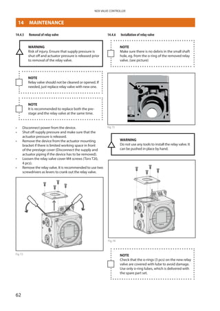 62
NDX VALVE CONTROLLER
14.4.5	 Removal of relay valve
WARNING
Risk of injury. Ensure that supply pressure is
shut off and actuator pressure is released prior
to removal of the relay valve.
NOTE
Relay valve should not be cleaned or opened. If
needed, just replace relay valve with new one.
NOTE
It is recommended to replace both the pre­
stage and the relay valve at the same time.
•	 Disconnect power from the device.
•	 Shut off supply pressure and make sure that the
actuator pressure is released.
•	 Remove the device from the actuator mounting
bracket if there is limited working space in front
of the prestage cover (Disconnect the supply and
actuator piping if the device has to be removed).
•	 Loosen the relay valve cover M4 screws (Torx T20,
4 pcs).
•	 Remove the relay valve. It is recommended to use two
screwdrivers as levers to crank out the relay valve.
Fig 72
14.4.6	 Installation of relay valve
NOTE
Make sure there is no debris in the small shaft
hole, eg. from the o-ring of the removed relay
valve. (see picture)
Fig 73
© Metso 2015
Installation
NOTE: make sure there is no debris in the small shaft hole, eg. from th
valve. (see picture)
WARNING: Do not use any tools to install the relay valve. It can be pu
hands.
WARNING
Do not use any tools to install the relay valve. It
can be pushed in place by hand.
Fig 74
NOTE
Check that the o-rings (3 pcs) on the new relay
valve are covered with lube to avoid ­damage.
Use only o-ring lubes, which is ­delivered with
the spare part set.
14	MAINTENANCE
 