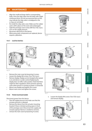GENERALINFOSPECSMOUNTINGSTARTUPOPERATIONMAINTENANCEDIMENSIONSHOWTOORDERLOGISTICS
63
NDX VALVE CONTROLLER
MAINTENANCE
•	 Align the small and large shaft in corresponding
holes. Press the relay valve into the holes with a light
continuous force. Do not use excessive force as this
may indicate the relay valve is misaligned or the
o-rings are not lubed.
•	 Re-install the relay valve cover. Make sure the rubber
seal is still in place on the cover and undamaged.
•	 Tight the prestage cover screws (M4 Torx T20, 4 pcs).
•	 Turn on the supply pressure.
•	 Reconnect electricity to the device.
•	 When pneumatic components are replaced, device
requires calibration.
14.4.7	 Local User Interface
Fig 76
•	 Remove the main cover by loosening 4 screws.
•	 Loosen the display M4 screws (Torx T20, 4 pcs).
•	 Remove display. Display can be changed when power
is on and device is under control. Replacing the
display does not affect valve position. Note that there
might be other regulations which prevents opening
cover when process is running or power is connected.
•	 Mount new display and tighten the screws.
•	 Mount main cover and tighten the screws.
14.4.8	 Printed circuit board module
Disconnect power from the device
•	 Shut off supply pressure and make sure that the
actuator pressure is released.
•	 Remove the device from the actuator mounting
bracket if there is limited working space in front
of the prestage cover (Disconnect the supply and
actuator piping if device is needed to remove).
•	 remove the main cover by loosening 4 screws.
Fig 77
þþ Loosen the display M4 screws (Torx T20, 4 pcs)
and remove display.
Fig 78
Fig 75
14	MAINTENANCE
 