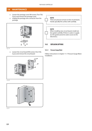 64
NDX VALVE CONTROLLER
þþ Loosen the prestage cover M4 screws (Torx T20,
4 pcs) and remove the prestage cover
þþ Unplug the prestage wire connector from the
prestage
Fig 79
þþ Loosen the circuit board M4 screws (Torx T20,
6 pcs) and remove the circuit board
Fig 80
Fig 81
NOTE
There are pressure sensors on the circuit board,
hande specially this surface with carefully.
NOTE
When installing new circuit board, install rub­
ber gasket carefully. If there is water in supply
air, this gasket prevents water access to the
electronics.
14.5	 REPLACING OPTIONS
14.5.1	 Pressure Gauge Block
Follow instructions in chapter 11.1 Pressure Gauge Block
installation.
14	MAINTENANCE
 