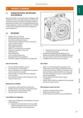 GENERALINFOSPECSMOUNTINGSTARTUPOPERATIONMAINTENANCEDIMENSIONSHOWTOORDERLOGISTICS
7
NDX VALVE CONTROLLER
GENERALINFO
3	 PRODUCT SUMMARY
3.1	 INTRODUCTIONTO NELES® NDX ­INTELLIGENT
VALVE CONTROLLER
Metso’s Neles NDX is the next generation intelligent valve
controller working on all single acting control valves and
in all industry areas. It guarantees end product quality in
all operating conditions with incomparable performance,
unique diagnostics, and years of reliable service. The NDX
is a future-proof investment with life-time support for
asset management.
3.2	 KEY FEATURES
•	 Reliable and robust design
•	 Industry leading pneumatic capacity
•	 Benchmark control performance
•	 Simple and fast installation and commissioning
•	 Local / remote operation
•	 Wide language support
•	 Expandable architecture
•	 HART 6/7 communication as standard
•	 Diagnostics available in every unit
•	 Self-diagnostics
•	 Online diagnostics
•	 Communication diagnostics
•	 Extended off-line test capabilities
•	 Worldwide support for hazardous area approvals
Total cost of ownership
•	 Fast and reliable installation process
•	 Low energy and air consumption
•	 Easy to use diagnostics simplify determining when
valve maintenance is required
•	 Inherent high air capacity eliminates additional
instrumentation
•	 One positioner that fits small and big valves, with
rotary or linear action
Minimized process variability
•	 Linearization of the valve flow characteristics
•	 Excellent dynamic and static control performance
•	 Fast response to control signal change
•	 Accurate internal measurements
Easy installation and configuration
•	 Simple / fast configuration and calibration using one
of the following:
þþ Standard Local User Interface (LUI) accessible
without opening the device cover LUI can be
rotated according to mounting position
þþ Distributed Control System (DCS) asset
management program
•	 Backwards compatible with retrofit kits for easy
replacement of Metso NE700 and ND9000 positioners.
•	 Easy retro-fit to an extensive list of 3rd party valves
•	 Installation to all common control systems
Open solution
•	 Metso is committed to delivering products that
freely interface with software and hardware from a
variety of manufacturers; NDX is no exception. This
open architecture allows the NDX to be integrated
with other field devices to give an unprecedented
level of controllability.
•	 FDT and EDD based multi-vendor support
configuration
•	 Support files for NDX are available for free download
from www.metso.com/ndx
NDX mounting on actuators and valves
•	 Supports all single acting actuators
•	 Both rotary and linear valves
•	 Guided startup and automatic/manual calibration
Fig 1
 