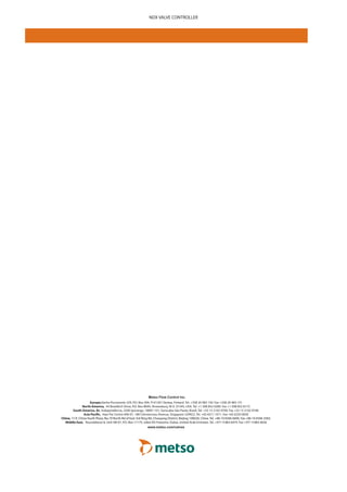 Metso Flow Control Inc.
Europe,Vanha Porvoontie 229, P.O. Box 304, FI-01301 Vantaa, Finland. Tel. +358 20 483 150. Fax +358 20 483 151
North America, 44 Bowditch Drive, P.O. Box 8044, Shrewsbury, M A 01545, USA. Tel. +1 508 852 0200. Fax +1 508 852 8172
South America, Av. Independéncia, 2500-Iporanga, 18087-101, Sorocaba-São Paulo, Brazil. Tel. +55 15 2102 9700. Fax +55 15 2102 9748
Asia Pacific, Haw Par Centre #06-01, 180 Clemenceau Avenue, Singapore 239922. Tel. +65 6511 1011. Fax +65 6250 0830
China, 11/F, China Youth Plaza, No.19 North Rd of East 3rd Ring Rd, Chaoyang District, Beijing 100020, China. Tel. +86 10 6566 6600. Fax +86 10 6566 2583.
Middle East, Roundabout 8, Unit AB-07, P.O. Box 17175, Jebel Ali Freezone, Dubai, United Arab Emirates. Tel. +971 4 883 6974. Fax +971 4 883 6836
www.metso.com/valves
NDX VALVE CONTROLLER
 