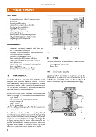 8
NDX VALVE CONTROLLER
Product reliability
•	 Designed to operate in harsh environmental
conditions
•	 Rugged modular design
•	 Excellent temperature characteristics
•	 Vibration and impact tolerant
•	 IP66/NEMA4X enclosure
•	 Protected against humidity
•	 Resistant to dirty air
•	 Wear resistant and sealed components
•	 Fully contactless position measurement
•	 Fully encapsulated electronics
Predictive maintenance
•	 Easy access to collected data with FieldCare or any
FDT/DTM software and drivers
•	 Intelligent diagnostics analysis to visualize control
valve health and performance
•	 Patented on-line valve signature
•	 Historical trend and histogram collection
•	 Diagnostics collected continuously while the
process is running
•	 Extensive set of off-line tests with accurate key
figure calculations
•	 Clear notifications with on-line alarms
•	 Condition monitoring tools available
3.3	 OPERATION PRINCIPLE
The NDX is a 4–20 mA powered microcontroller based
intelligent valve controller.The device contains a local user
interface enabling configuration and operation without
opening the device cover. Configuration and operation
can also be made remotely by PC with asset management
software connected to the control loop.
After connections of electric signal and pneumatic supply,
the micro controller (μC) continuously reads measurements:
•	 Input signal
•	 Valve position with contactless sensor (α),
•	 Actuator pressure (I)
•	 Supply pressure (S)
•	 Device temperature
Advanced self-diagnostics guarantee that all measurements
operate correctly.
Powerful microcontroller calculates a control signal for I/P
converter (prestage). I/P converter controls the operating
pressure to the pneumatic relay (output stage). Pneumatic
relay moves and actuator pressure changes accordingly.The
changing actuator pressure moves the control valve. The
position sensor measures the valve movement.The control
algorithm modulates the I/P converter control signal until
the control valve position matches the input signal.
© Metso 2015
using control algorithm modulates the PR-current from the steady state value until the new position of the
actuator, according to the input signal, is reached.
OPTIONS
Following options are available for NDX valve controller:
Position Transmitter
Optional position transmitter connection is part of the printed circuit board module. Positioner transmitter
is connected to a 2-pole terminal OUT as shown in figure. Position transmitter needs an external power
supply.
Fig 2
3.4	 OPTIONS
Following options are available for NDX valve controller:
•	 Internal position transmitter
•	 Gauge block
3.4.1	 Internal position transmitter
Optional position transmitter connection is part of the
printed circuit board module. Position transmitter is con­
nected to the 2-pole OUT terminal as shown in figure 3.
Position transmitter requires an external power supply.
Fig 3
3	 PRODUCT SUMMARY
8
 