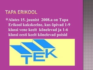 Alates 15. juunist  2008.a on Tapa Erikool kakskeelne, kus õpivad 1-9 klassi vene keelt  kõnelevad ja 1-6 klassi eesti keelt kõnelevad poisid 