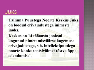 Tallinna Puuetega Noorte Keskus Juks on loodud erivajadustega inimeste jaoks.  Keskus on 14 tööaasta jooksul kogunud nimetamisväärse kogemuse erivajadustega, s.h. intellektipuudega noorte konkurentsivõimet tõstva õppe edendamisel. 