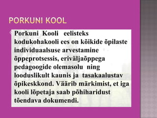 Porkuni  Kooli   eelisteks kodukohakooli ees on kõikide õpilaste individuaalsuse arvestamine  õppeprotsessis, eriväljaõppega pedagoogide olemasolu  ning   looduslikult kaunis ja  tasakaalustav õpikeskkond. Väärib märkimist, et iga kooli lõpetaja saab põhiharidust tõendava dokumendi.  