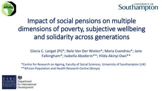 Impact of social pensions on multiple
dimensions of poverty, subjective wellbeing
and solidarity across generations
1
Gloria C. Langat (PI)*; Nele Van Der Wielen*; Maria Evandrou*; Jane
Falkingham*; Isabella Aboderin**; Hilda Akinyi Owii**
*Centre for Research on Ageing, Faculty of Social Sciences, University of Southampton (UK)
**African Population and Health Research Centre (Kenya)
 