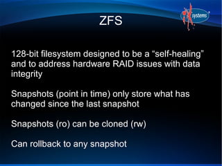 ZFS

128-bit filesystem designed to be a “self-healing”
and to address hardware RAID issues with data
integrity

Snapshots (point in time) only store what has
changed since the last snapshot

Snapshots (ro) can be cloned (rw)

Can rollback to any snapshot
 