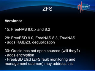 ZFS

Versions:

15: FreeNAS 8.0.x and 8.2

28: FreeBSD 9.0, FreeNAS 8.3, TrueNAS
- adds RAIDZ3, deduplication

30: Oracle has not open sourced (will they?)
- adds encryption
- FreeBSD zfsd (ZFS fault monitoring and
management daemon) may address this
 