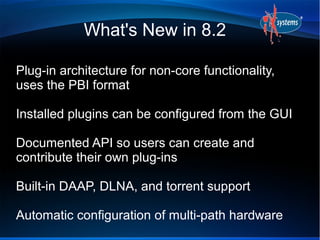 What's New in 8.2

Plug-in architecture for non-core functionality,
uses the PBI format

Installed plugins can be configured from the GUI

Documented API so users can create and
contribute their own plug-ins

Built-in DAAP, DLNA, and torrent support

Automatic configuration of multi-path hardware
 