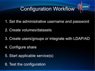 Configuration Workflow

1. Set the administrative username and password

2. Create volumes/datasets

3. Create users/groups or integrate with LDAP/AD

4. Configure share

5. Start applicable service(s)

6. Test the configuration
 