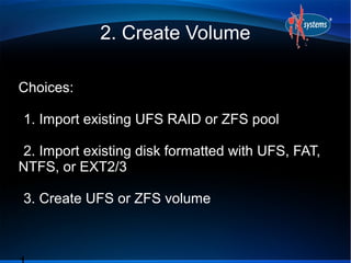 2. Create Volume

Choices:

1. Import existing UFS RAID or ZFS pool
●

●

2. Import existing disk formatted with UFS, FAT,
●

NTFS, or EXT2/3
●

3. Create UFS or ZFS volume
●
 