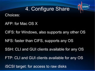 4. Configure Share
Choices:

AFP: for Mac OS X

CIFS: for Windows, also supports any other OS

NFS: faster than CIFS, supports any OS

SSH: CLI and GUI clients available for any OS

FTP: CLI and GUI clients available for any OS

iSCSI target: for access to raw disks
 