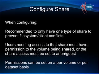 Configure Share

When configuring:

Recommended to only have one type of share to
prevent filesystem/client conflicts

Users needing access to that share must have
permission to the volume being shared, or the
share access must be set to anon/guest

Permissions can be set on a per volume or per
dataset basis
 