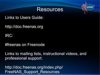 Resources
Links to Users Guide:

http://doc.freenas.org

IRC:

#freenas on Freenode

Links to mailing lists, instructional videos, and
professional support:

http://doc.freenas.org/index.php/
FreeNAS_Support_Resources
 