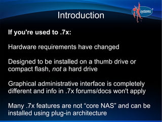 Introduction
If you're used to .7x:

Hardware requirements have changed

Designed to be installed on a thumb drive or
compact flash, not a hard drive

Graphical administrative interface is completely
different and info in .7x forums/docs won't apply

Many .7x features are not “core NAS” and can be
installed using plug-in architecture
 