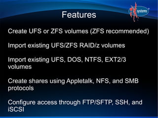 Features
Create UFS or ZFS volumes (ZFS recommended)

Import existing UFS/ZFS RAID/z volumes

Import existing UFS, DOS, NTFS, EXT2/3
volumes

Create shares using Appletalk, NFS, and SMB
protocols

Configure access through FTP/SFTP, SSH, and
iSCSI
 