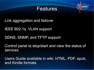 Features

Link aggregation and failover

IEEE 802.1q VLAN support

DDNS, SNMP, and TFTP support

Control panel to stop/start and view the status of
services

Users Guide available in wiki, HTML, PDF, epub,
and Kindle formats
 