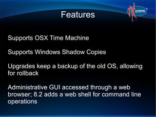 Features

Supports OSX Time Machine

Supports Windows Shadow Copies

Upgrades keep a backup of the old OS, allowing
for rollback

Administrative GUI accessed through a web
browser; 8.2 adds a web shell for command line
operations
 