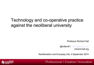 Technology and co-operative practice 
against the neoliberal university 
Professor Richard Hall 
@hallymk1 rhall1@dmu.ac.uk 
richard-hall.org 
Neoliberalism and Everyday Life, 4 September 2014 
 