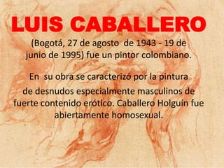 LUIS CABALLERO
     (Bogotá, 27 de agosto de 1943 - 19 de
   junio de 1995) fue un pintor colombiano.

    En su obra se caracterizó por la pintura
  de desnudos especialmente masculinos de
fuerte contenido erótico. Caballero Holguín fue
          abiertamente homosexual.
 