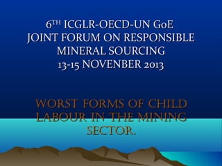 6TH ICGLR-OECD-UN GoE
JOINT FORUM ON RESPONSIBLE
MINERAL SOURCING
13-15 NOVEMBER 2013
WORST FORMS OF CHILD
LABOUR IN THE MINING
SECTOR.

 