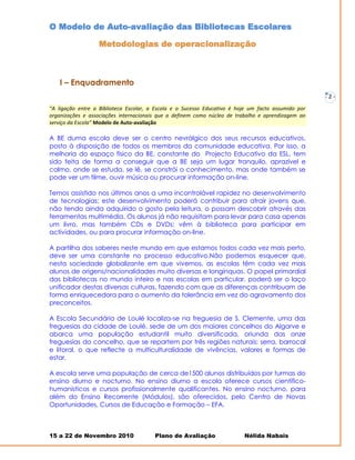 O Modelo de Auto-avaliação das Bibliotecas Escolares

                  Metodologias de operacionalização



   I – Enquadramento
                                                                                                     -   2-
“A ligação entre a Biblioteca Escolar, a Escola e o Sucesso Educativo é hoje um facto assumido por
organizações e associações internacionais que a definem como núcleo de trabalho e aprendizagem ao
serviço da Escola” Modelo de Auto-avaliação

A BE duma escola deve ser o centro nevrálgico dos seus recursos educativos,
posto à disposição de todos os membros da comunidade educativa. Por isso, a
melhoria do espaço físico da BE, constante do Projecto Educativo da ESL, tem
sido feita de forma a conseguir que a BE seja um lugar tranquilo, aprazível e
calmo, onde se estuda, se lê, se constrói o conhecimento, mas onde também se
pode ver um filme, ouvir música ou procurar informação on-line.

Temos assistido nos últimos anos a uma incontrolável rapidez no desenvolvimento
de tecnologias; este desenvolvimento poderá contribuir para atrair jovens que,
não tendo ainda adquirido o gosto pela leitura, o possam descobrir através das
ferramentas multimédia. Os alunos já não requisitam para levar para casa apenas
um livro, mas também CDs e DVDs; vêm à biblioteca para participar em
actividades, ou para procurar informação on-line.

A partilha dos saberes neste mundo em que estamos todos cada vez mais perto,
deve ser uma constante no processo educativo.Não podemos esquecer que,
nesta sociedade globalizante em que vivemos, as escolas têm cada vez mais
alunos de origens/nacionalidades muito diversas e longínquas. O papel primordial
das bibliotecas no mundo inteiro e nas escolas em particular, poderá ser o laço
unificador destas diversas culturas, fazendo com que as diferenças contribuam de
forma enriquecedora para o aumento da tolerância em vez do agravamento dos
preconceitos.

A Escola Secundária de Loulé localiza-se na freguesia de S. Clemente, uma das
freguesias da cidade de Loulé, sede de um dos maiores concelhos do Algarve e
abarca uma população estudantil muito diversificada, oriunda das onze
freguesias do concelho, que se repartem por três regiões naturais: serra, barrocal
e litoral, o que reflecte a multiculturalidade de vivências, valores e formas de
estar.

A escola serve uma população de cerca de1500 alunos distribuídos por turmas do
ensino diurno e nocturno. No ensino diurno a escola oferece cursos científico-
humanísticos e cursos profissionalmente qualificantes. No ensino nocturno, para
além do Ensino Recorrente (Módulos), são oferecidos, pelo Centro de Novas
Oportunidades, Cursos de Educação e Formação – EFA.



15 a 22 de Novembro 2010                Plano de Avaliação                Nélida Nabais
 