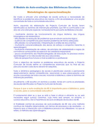 O Modelo de Auto-avaliação das Bibliotecas Escolares

                Metodologias de operacionalização

De modo a articular uma estratégia de escola sentiu-se a necessidade de
identificar os problemas educativos da mesma, a fim de estabelecer uma acção
concertada de toda a comunidade educativa.

Assim, aquando da elaboração do Projecto Curricular de Escola foram
                                                                                       -   3-
identificados os domínios de intervenção prioritária, que têm e continuarão a ser
alvo de uma atenção especial, nomeadamente por parte da Biblioteca Escolar:

- insuficiente domínio de funcionamento da Língua Materna, das Línguas
Estrangeiras e da Matemática;
- dificuldades na resolução de problemas que envolvam raciocínio lógico;
- ausência de competências para resolver problemas de forma adequada;
- dificuldades na compreensão, interpretação e análise de documentos;
- insuficiente consciencialização dos alunos do esforço e empenho inerentes à
aprendizagem;
- insuficiente interiorização de valores, de princípios de solidariedade e regras de
convivência conducentes ao exercício da cidadania responsável;
- pouco envolvimento dos Pais/Encarregados de Educação no processo ensino-
aprendizagem e na vida escolar dos seus educandos;
- falta de perspectivas futuras a nível académico e profissional.

Com o objectivo de resolver os problemas educativos da escola, o Projecto
Curricular de Escola define as competências essenciais que no final do seu
percurso escolar cada aluno deverá ter adquirido.

Toda a dinâmica pedagógica da escola é planificada visando o permanente
desenvolvimento destas competências, associando a essa preocupação uma
acção concertada de toda a escola, incluindo a biblioteca, sobre os domínios de
intervenção prioritária.

Anualmente, a BE escolhe um domínio a avaliar, tendo em conta as prioridades
da escola identificadas no Projecto Curricular de Escola.

Porque é que a auto-avaliação da BE é importante para a biblioteca, para
a escola, para a comunidade educativa?

É fundamental aferir se o que se está a fazer é eficaz e eficiente ou se será
necessário seguir outro(s) caminhos, cuja meta será sempre, no entanto, o
sucesso educativo. Daí a importância da auto-avaliação da escola e da BE.

A finalidade central do processo de auto-avaliação da BE visa uma melhoria
contínua do trabalho desenvolvido, em termos de processos e de resultados – o
impacto que a interacção com a biblioteca provoca nos utilizadores, no que se
refere, à melhoria das aprendizagens.




15 a 22 de Novembro 2010          Plano de Avaliação           Nélida Nabais
 