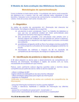 O Modelo de Auto-avaliação das Bibliotecas Escolares

                Metodologias de operacionalização

Como é referido no texto desta sessão: “A qualidade não deriva nesta acepção,
da biblioteca em si mesma, mas do valor atribuído pelos utilizadores a esse
benefício, traduzido numa mudança de conhecimento, competências, atitudes,
valores, níveis de sucesso, bem-estar, inclusão, etc.”
                                                                                   -   4-

   II – Diagnóstico
As razões da escolha do sub-domínio A.2. (Promoção das Literacias da
Informação, Tecnológica e Digital) são as seguintes:
       sub-domínio à priori considerado “fraco” no trabalho da biblioteca e
         que, por isso, se pretende analisar em maior profundidade para
         perspectivar de forma mais segura a melhoria;
       este sub-domínio possibilita uma articulação mais estreita com o
         domínio objecto de avaliação no ano passado (B. Leitura e Literacia),
         considerando-se a sequência mais lógica para o processo continuado
         de avaliação;
         possibilidade de ligação da BE ao Plano Tecnológico da Educação(PTE)
          e a outros projectos curriculares de inovação pedagógica existentes na
          escola;
         necessidade de melhorar o impacto da BE na aquisição de
          competências de informação, tecnológicas e digitais pelos alunos.


   III – Identificação do problema e objectos de avaliação
A BE deve preparar os alunos para o desenvolvimento de competências em
literacias da informação, tecnológica e digital, de acordo com as novas
necessidades da sociedade em que vivemos.

Parece, assim, pertinente colocar algumas questões sobre o domínio dessas
competências por parte dos alunos. Serão os alunos capazes de

- utilizar o catálogo da BE?
-registar referências bibliográficas dos documentos utilizados?
- utilizar estratégias adequadas para registo da informação?
- organizar um trabalho?
 (Indicador A.2.2 Promoção do ensino em contexto de competências de
informação)

- pesquisar informação na Internet e noutros suportes digitais?
- avaliar a relevância, fiabilidade e validade da informação nos diferntes
recursos?
- apresentar um trabalho em power point, moviemaker...?
- desenvolver capacidades de iniciativa, autonomia e cooperação?


15 a 22 de Novembro 2010          Plano de Avaliação              Nélida Nabais
 