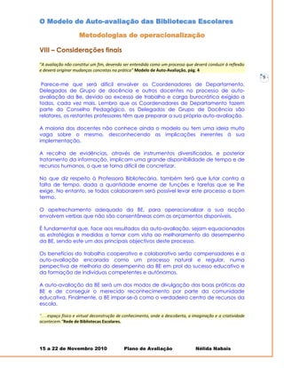 O Modelo de Auto-avaliação das Bibliotecas Escolares

                    Metodologias de operacionalização

VIII – Considerações finais

“A avaliação não constitui um fim, devendo ser entendida como um processo que deverá conduzir à reflexão
e deverá originar mudanças concretas na prática” Modelo de Auto-Avaliação, pág. 4
                                                                                                               -   9-
 Parece-me que será difícil envolver os Coordenadores de Departamento,
Delegados de Grupo de docência e outros docentes no processo de auto-
avaliação da Be, devido ao excesso de trabalho e carga burocrática exigido a
todos, cada vez mais. Lembro que os Coordenadores de Departamento fazem
parte do Conselho Pedagógico, os Delegados de Grupo de Docência são
relatores, os restantes professores têm que preparar a sua própria auto-avaliação.

A maioria dos docentes não conhece ainda o modelo ou tem uma ideia muito
vaga sobre o mesmo, desconhecendo as implicações inerentes à sua
implementação.

A recolha de evidências, através de instrumentos diversificados, e posterior
tratamento da informação, implicam uma grande disponibilidade de tempo e de
recursos humanos, o que se torna difícil de concretizar.

No que diz respeito à Professora Bibliotecária, também terá que lutar contra a
falta de tempo, dada a quantidade enorme de funções e tarefas que se lhe
exige. No entanto, se todos colaborarem será possível levar este processo a bom
termo.

O apetrechamento adequado da BE, para operacionalizar a sua acção
envolvem verbas que não são consentâneas com os orçamentos disponíveis.

É fundamental que, face aos resultados da auto-avaliação, sejam equacionados
as estratégias e medidas a tomar com vista ao melhoramento do desempenho
da BE, sendo este um dos principais objectivos deste processo.

Os benefícios do trabalho cooperativo e colaborativo serão compensadores e a
auto-avaliação encarada como um processo natural e regular, numa
perspectiva de melhoria do desempenho da BE em prol do sucesso educativo e
da formação de indivíduos competentes e autónomos.

A auto-avaliação da BE será um dos modos de divulgação das boas práticas da
BE e de conseguir o merecido reconhecimento por parte da comunidade
educativa. Finalmente, a BE impor-se-á como o verdadeiro centro de recursos da
escola.

“.....espaço físico e virtual deconstrução de conhecimento, onde a descoberta, a imaginação e a criatividade
acontecem.”Rede de Bibliotecas Escolares.




15 a 22 de Novembro 2010                    Plano de Avaliação                    Nélida Nabais
 