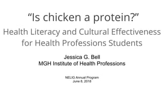 “Is chicken a protein?”
Health Literacy and Cultural Effectiveness
for Health Professions Students
Jessica G. Bell
MGH Institute of Health Professions
NELIG Annual Program
June 8, 2018
 