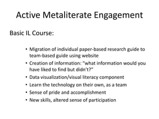 Active Metaliterate Engagement
Basic IL Course:
• Migration of individual paper-based research guide to
team-based guide using website
• Creation of information: “what information would you
have liked to find but didn’t?”
• Data visualization/visual literacy component
• Learn the technology on their own, as a team
• Sense of pride and accomplishment
• New skills, altered sense of participation
 