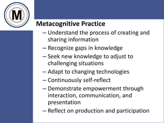 24
Metacognitive Practice
– Understand the process of creating and
sharing information
– Recognize gaps in knowledge
– Seek new knowledge to adjust to
challenging situations
– Adapt to changing technologies
– Continuously self-reflect
– Demonstrate empowerment through
interaction, communication, and
presentation
– Reflect on production and participation
 