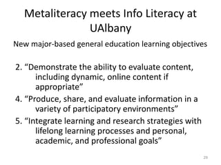 Metaliteracy meets Info Literacy at
UAlbany
New major-based general education learning objectives
2. “Demonstrate the ability to evaluate content,
including dynamic, online content if
appropriate”
4. “Produce, share, and evaluate information in a
variety of participatory environments”
5. “Integrate learning and research strategies with
lifelong learning processes and personal,
academic, and professional goals”
29
 