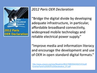 4
2012 Paris OER Declaration
“Bridge the digital divide by developing
adequate infrastructure, in particular,
affordable broadband connectivity,
widespread mobile technology and
reliable electrical power supply.”
“Improve media and information literacy
and encourage the development and use
of OER in open standard digital formats.”
http://www.unesco.org/new/fileadmin/MULTIMEDIA/HQ/CI/CI/pdf/
Events/Paris%20OER%20Declaration_01.pdf
 