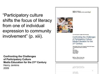 6
“Participatory culture
shifts the focus of literacy
from one of individual
expression to community
involvement” (p. xiii).
Confronting the Challenges
of Participatory Culture
Media Education for the 21st Century
Henry Jenkins
2009
 