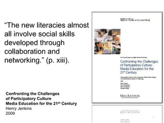 7
“The new literacies almost
all involve social skills
developed through
collaboration and
networking.” (p. xiii).
Confronting the Challenges
of Participatory Culture
Media Education for the 21st Century
Henry Jenkins
2009
 