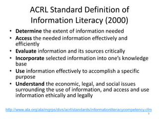 ACRL Standard Definition of
Information Literacy (2000)
• Determine the extent of information needed
• Access the needed information effectively and
efficiently
• Evaluate information and its sources critically
• Incorporate selected information into one’s knowledge
base
• Use information effectively to accomplish a specific
purpose
• Understand the economic, legal, and social issues
surrounding the use of information, and access and use
information ethically and legally
9
http://www.ala.org/ala/mgrps/divs/acrl/standards/informationliteracycompetency.cfm
 