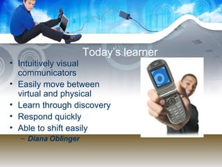 Today’s learner Intuitively visual communicators Easily move between virtual and physical Learn through discovery Respond quickly Able to shift easily Diana Oblinger 