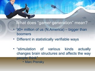 What does “gamer generation” mean? 90+ million of us (N.America) – bigger than boomers Different in statistically verifiable ways “ stimulation of various kinds actually changes brain structures and affects the way people think” Marc Prensky  