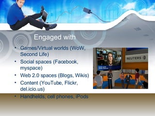 Engaged with  Games/Virtual worlds (WoW, Second Life) Social spaces (Facebook, myspace) Web 2.0 spaces (Blogs, Wikis) Content (YouTube, Flickr, del.icio.us) Handhelds, cell phones, iPods 