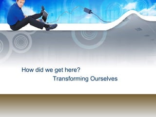 How did we get here?  Transforming Ourselves 