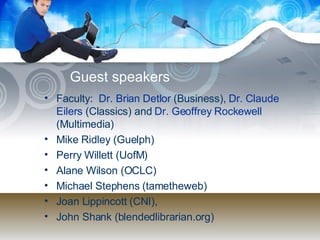 Guest speakers Faculty:  Dr. Brian  Detlor   (Business),  Dr. Claude  Eilers  (Classics) and  Dr. Geoffrey  Rockewell  (Multimedia)  Mike Ridley (Guelph) Perry Willett (UofM) Alane Wilson (OCLC) Michael Stephens (tametheweb) Joan Lippincott (CNI),  John Shank (blendedlibrarian.org) 