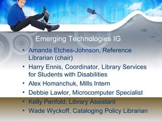 Emerging Technologies IG Amanda Etches-Johnson , Reference Librarian (chair)  Harry Ennis, Coordinator, Library Services for Students with Disabilities  Alex Homanchuk, Mills Intern  Debbie Lawlor, Microcomputer Specialist  Kelly Penfold, Library Assistant  Wade Wyckoff, Cataloging Policy Librarian  