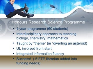 Honours Research Science Programme 4 year programme (60 students) Interdisciplinary approach to teaching biology, chemistry, mathematics Taught by “theme” (ie “diverting an asteroid) UL involved from start Integrated information fluency Success!  (.5 FTE librarian added into funding needs) 