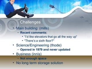 Challenges Main building: (mills) Recent comments:  “ I’d like elevators that go all the way up” “ There’s a sixth floor?” Science/Engineering (thode) Opened in 1979 and never updated Business (innis) Not enough space No long term storage solution 