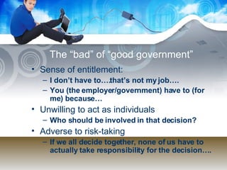 The “bad” of “good government” Sense of entitlement:  I don’t have to….that’s not my job…. You (the employer/government) have to (for me) because… Unwilling to act as individuals Who should be involved in that decision? Adverse to risk-taking If we all decide together, none of us have to actually take responsibility for the decision…. 